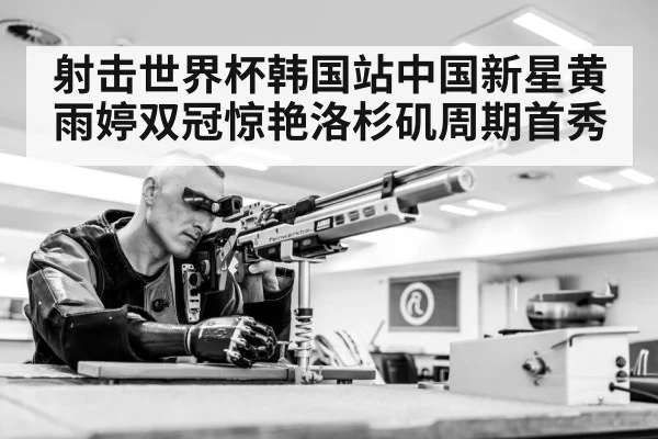射击世界杯韩国站中国新星黄雨婷双冠惊艳洛杉矶周期首秀